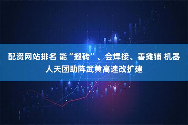 配资网站排名 能“搬砖”、会焊接、善摊铺 机器人天团助阵武黄高速改扩建