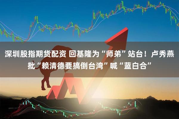 深圳股指期货配资 回基隆为“师弟”站台！卢秀燕批“赖清德要搞倒台湾”喊“蓝白合”