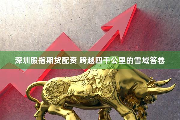 深圳股指期货配资 跨越四千公里的雪域答卷