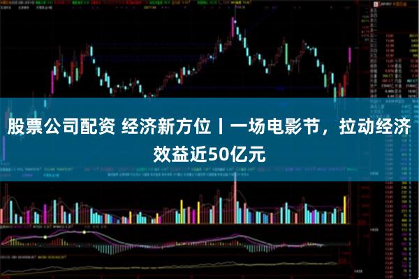 股票公司配资 经济新方位丨一场电影节，拉动经济效益近50亿元