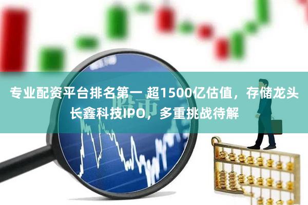 专业配资平台排名第一 超1500亿估值，存储龙头长鑫科技IPO，多重挑战待解