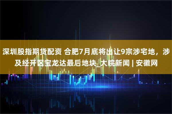 深圳股指期货配资 合肥7月底将出让9宗涉宅地，涉及经开区宝龙达最后地块_大皖新闻 | 安徽网