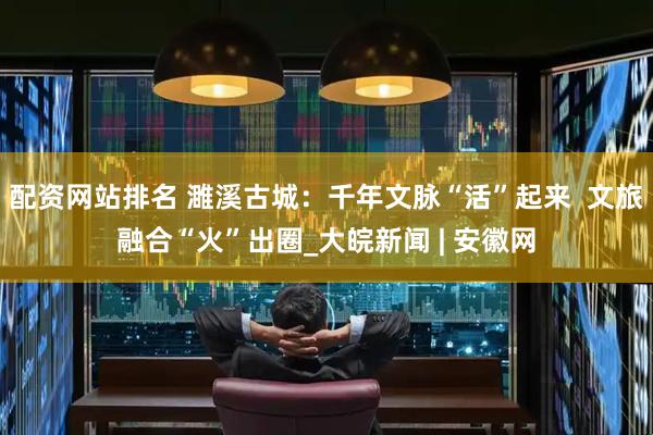 配资网站排名 濉溪古城：千年文脉“活”起来  文旅融合“火”出圈_大皖新闻 | 安徽网