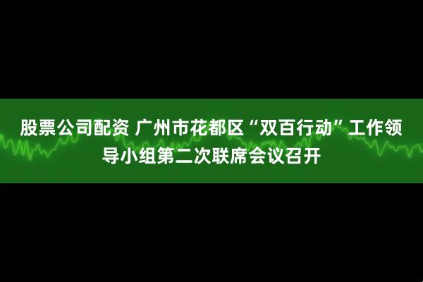 股票公司配资 广州市花都区“双百行动”工作领导小组第二次联席会议召开