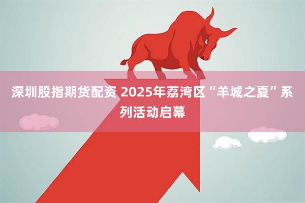 深圳股指期货配资 2025年荔湾区“羊城之夏”系列活动启幕