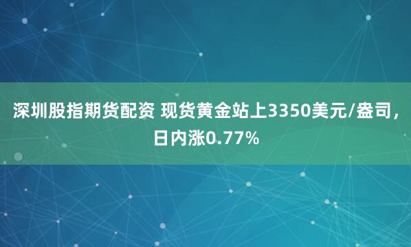 深圳股指期货配资 现货黄金站上3350美元/盎司，日内涨0.77%