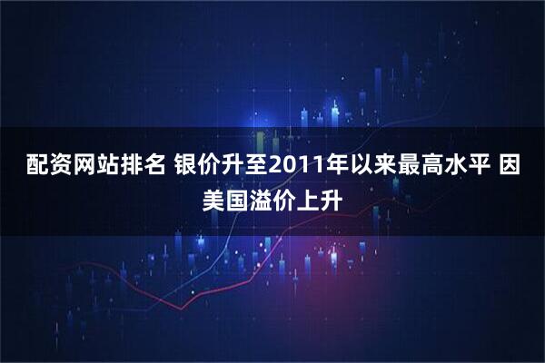 配资网站排名 银价升至2011年以来最高水平 因美国溢价上升
