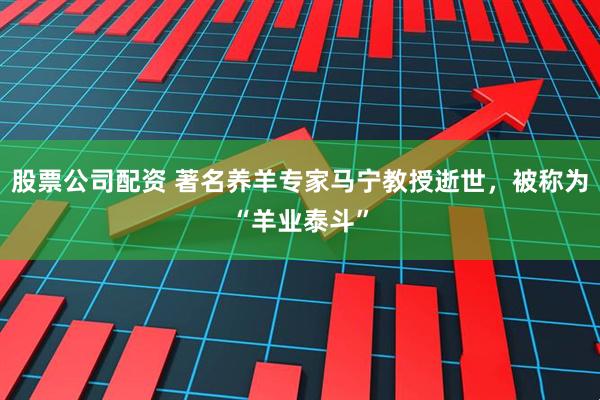 股票公司配资 著名养羊专家马宁教授逝世，被称为“羊业泰斗”