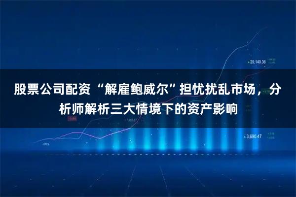 股票公司配资 “解雇鲍威尔”担忧扰乱市场，分析师解析三大情境下的资产影响