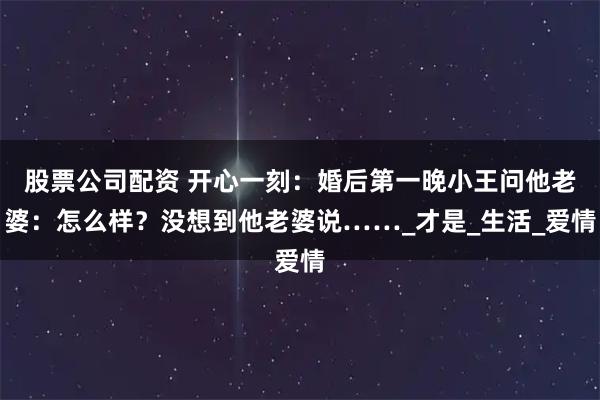 股票公司配资 开心一刻：婚后第一晚小王问他老婆：怎么样？没想到他老婆说……_才是_生活_爱情