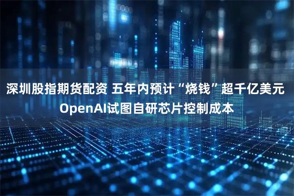 深圳股指期货配资 五年内预计“烧钱”超千亿美元 OpenAI试图自研芯片控制成本