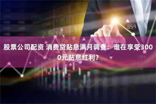 股票公司配资 消费贷贴息满月调查：谁在享受3000元贴息红利？