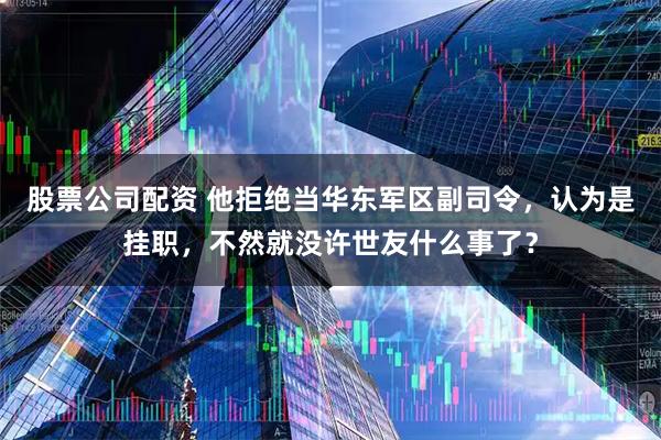 股票公司配资 他拒绝当华东军区副司令，认为是挂职，不然就没许世友什么事了？