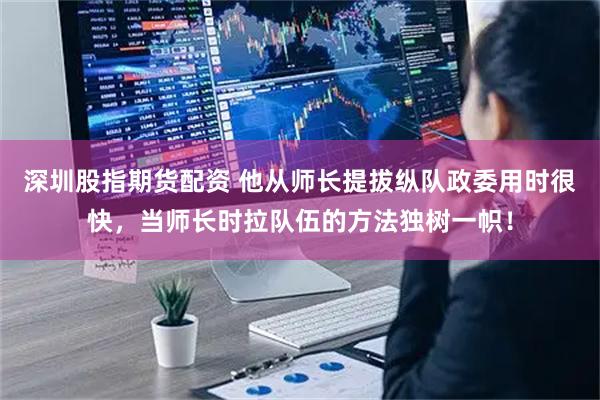 深圳股指期货配资 他从师长提拔纵队政委用时很快，当师长时拉队伍的方法独树一帜！