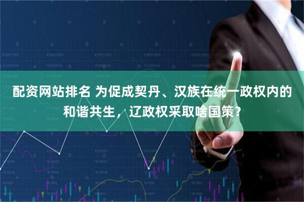 配资网站排名 为促成契丹、汉族在统一政权内的和谐共生，辽政权采取啥国策？