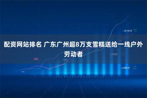 配资网站排名 广东广州超8万支雪糕送给一线户外劳动者