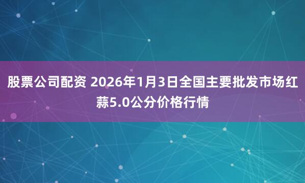 股票公司配资 2026年1月3日全国主要批发市场红蒜5.0公分价格行情