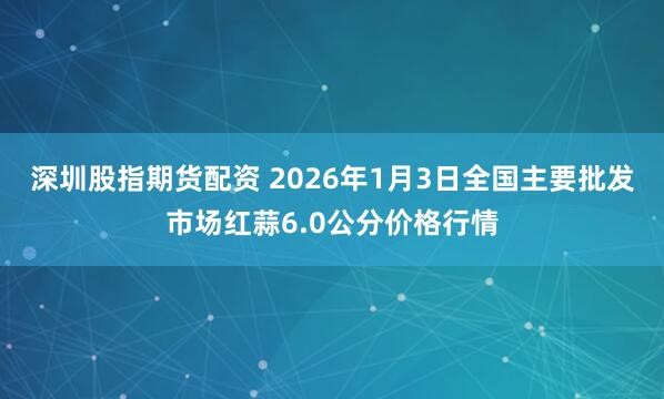 深圳股指期货配资 2026年1月3日全国主要批发市场红蒜6.0公分价格行情