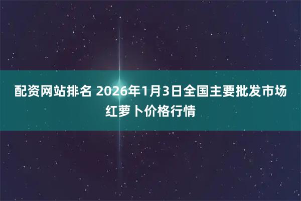 配资网站排名 2026年1月3日全国主要批发市场红萝卜价格行情