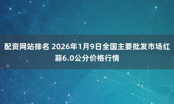 配资网站排名 2026年1月9日全国主要批发市场红蒜6.0公分价格行情